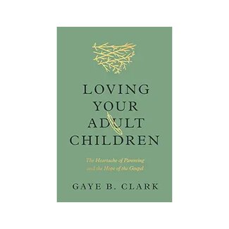 Gaye B. Clarke Loving Your Adult Children: The Heartache of Parenting and the Hope of the Gospel