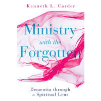 Ministry with the Forgotten: Dementia Through a Spiritual Lens by Kenneth Carder