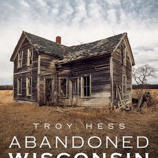 Troy Hess Abandoned Wisconsin: The Demise of America's Dairyland