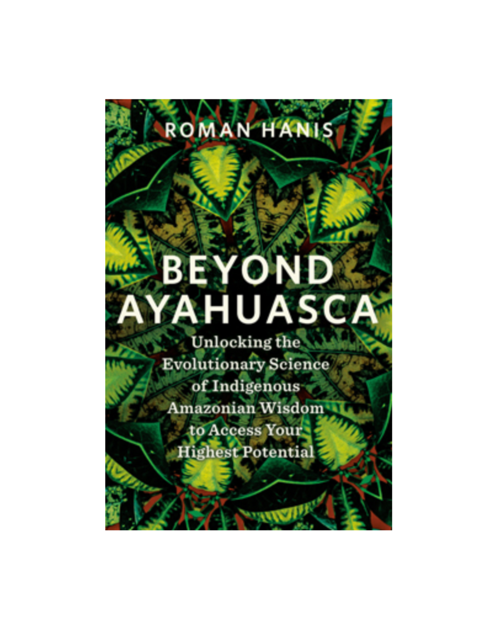 Beyond Ayahuasca - Unlocking the Evolutionary Science of Indigenous Amazonian Wisdom to Access Your Highest Potential
