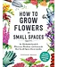 How to Grow Flowers in Small Spaces: An Illustrated Guide to Planning, Planting, and Caring for Your Small Space Flower Garden