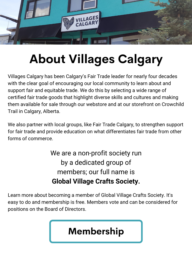 About Villages Calgary. Villages Calgary has been Calgary’s Fair Trade leader for nearly four decades with the clear goal of encouraging our local community to learn about and support fair and equitable trade. We do this by selecting a wide range of certified fair trade goods that highlight diverse skills and cultures and making them available for sale through our webstore and at our storefront on Crowchild Trail in Calgary, Alberta. We also partner with local groups, like Fair Trade Calgary, to strengthen support for fair trade and provide education on what differentiates fair trade from other forms of commerce. We are a non-profit society run by a dedicated group of members; our full name is Global Village Crafts Society. Learn more about becoming a member of Global Village Crafts Society. It's easy to do and membership is free. Members vote and can be considered for positions on the Board of Directors. Click Button for more info on Membership.