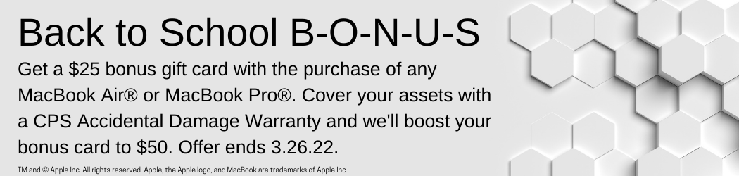 Back-to-school BONUS. Get a $25 bonus gift card with the purchase of any MacBook Air® or MacBook Pro®. Cover your assets with a CPS Accidental Damage Warranty and we'll boost your bonus card to $50.