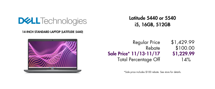 Dell 14-inch Latitude 5440 image. Latitude 5440 or 5540 i5/16GB/512GB Regular Price $1,429.99 Rebate $100 Sale Price* 11/13-11/17 Total Percentage Off 14% *Sale price includes $100 rebate. See store for details.