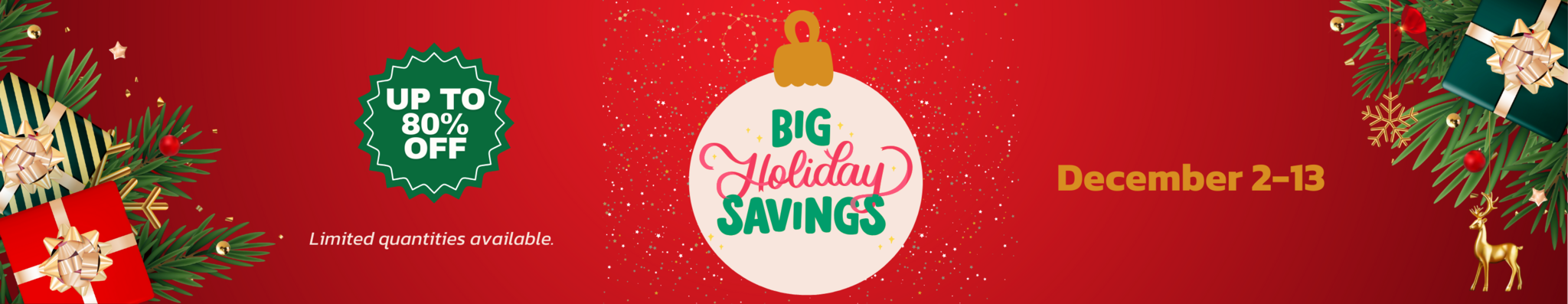 Red background with pine needles and wrapped presents on the ends with text saying Big Holiday Savings, Up to 80% off, December 2-13