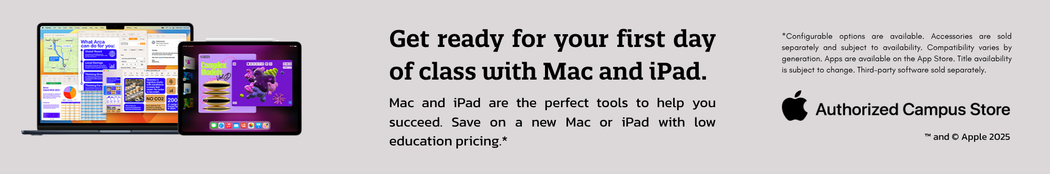 Get ready for your first day of class with Mac and iPad. Mac and iPad are the perfect tools to help you suceed. Save on a new Mac or iPad with low education pricing.* *Configurable options are available. Accessories are sold separately and subject to availability. Compatibility varies by generations. Apps are available on the App Store. Title availability is subject to change. Third-party software sold separately. Authorized Campus Store TM and Copywrite Apple 2025