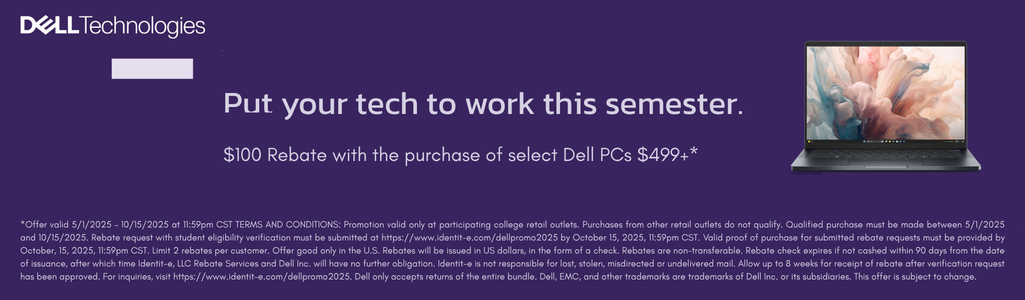 Dell Technologies Put your tech to work this semester. $100 Rebate with the purchase of select Dell PCs $499+* Offer valid 5/1/2025 – 10/15/2025 at 11:59pm CST TERMS AND CONDITIONS: Promotion valid only at participating college retail outlets. Purchases from other retail outlets do not qualify. Qualified purchase must be made between 5/1/2025 and 10/15/2025. Rebate request with student eligibility verification must be submitted at https://www.identit-e.com/dellpromo2025 by October 15, 2025, 11:59pm CST. Valid proof of purchase for submitted rebate requests must be provided by October, 15, 2025, 11:59pm CST. Limit 2 rebates per customer. Offer good only in the U.S. Rebates will be issued in US dollars, in the form of a check. Rebates are non-transferable. Rebate check expires if not cashed within 90 days from the date of issuance, after which time Identit-e, LLC Rebate Services and Dell Inc. will have no further obligation. Identit-e is not responsible for lost, stolen, misdirected or undelivered mail. Allow up to 8 weeks for receipt of rebate after verification request has been approved. For inquiries, visit https://www.identit-e.com/dellpromo2025. Dell only accepts returns of the entire bundle. Dell, EMC, and other trademarks are trademarks of Dell Inc. or its subsidiaries. This offer is subject to change.