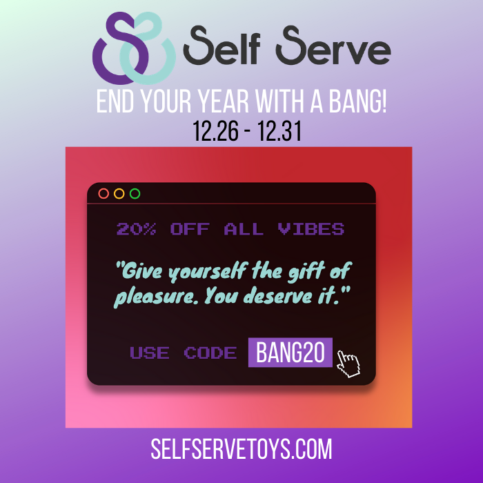 End your year with a bang! December 26th - December 31st use code BANG20 for 20% off all vibrating toys. Give yourself the gift of pleasure at selfservetoys.com