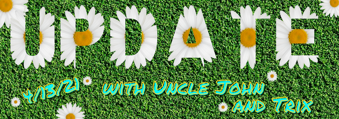 Update with Uncle John and Trix 4/12/21