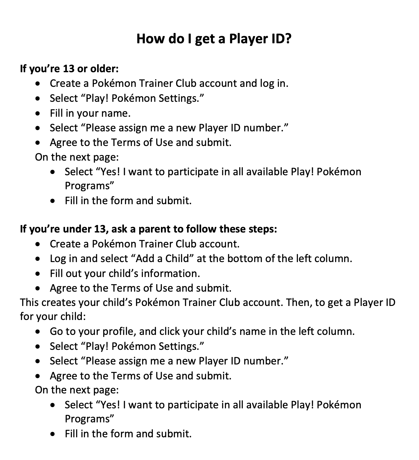 How do I get a Player ID? If you’re 13 or older: • Create a Pokémon Trainer Club account and log in. • Select “Play! Pokémon Settings.” • Fill in your name. • Select “Please assign me a new Player ID number.” • Agree to the Terms of Use and submit. On the next page: • Select “Yes! I want to participate in all available Play! Pokémon Programs” • Fill in the form and submit. If you’re under 13, ask a parent to follow these steps: • Create a Pokémon Trainer Club account. • Log in and select “Add a Child” at the bottom of the left column. • Fill out your child’s information. • Agree to the Terms of Use and submit. This creates your child’s Pokémon Trainer Club account. Then, to get a Player ID for your child: • Go to your profile, and click your child’s name in the left column. • Select “Play! Pokémon Settings.” • Select “Please assign me a new Player ID number.” • Agree to the Terms of Use and submit. On the next page: • Select “Yes! I want to participate in all available Play! Pokémon Programs” • Fill in the form and submit.
