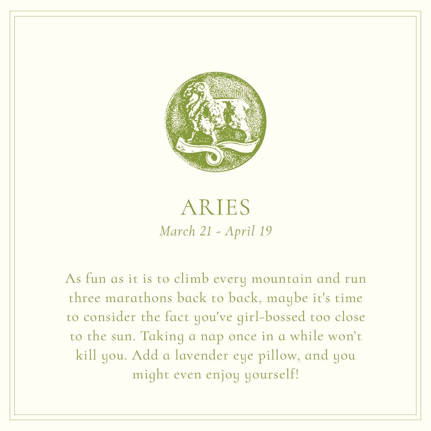 A ram stands in relief, tinged mossy green—a print of a charm. The text says: "Aries: March 21-April 19. As fun as it is to climb every mountain and run three marathons back to back, maybe it's time to consider the fact you've girl-bossed too close to the sun. Taking a nap once in a while won’t kill you. Add a lavender eye pillow, and you might even enjoy yourself!"