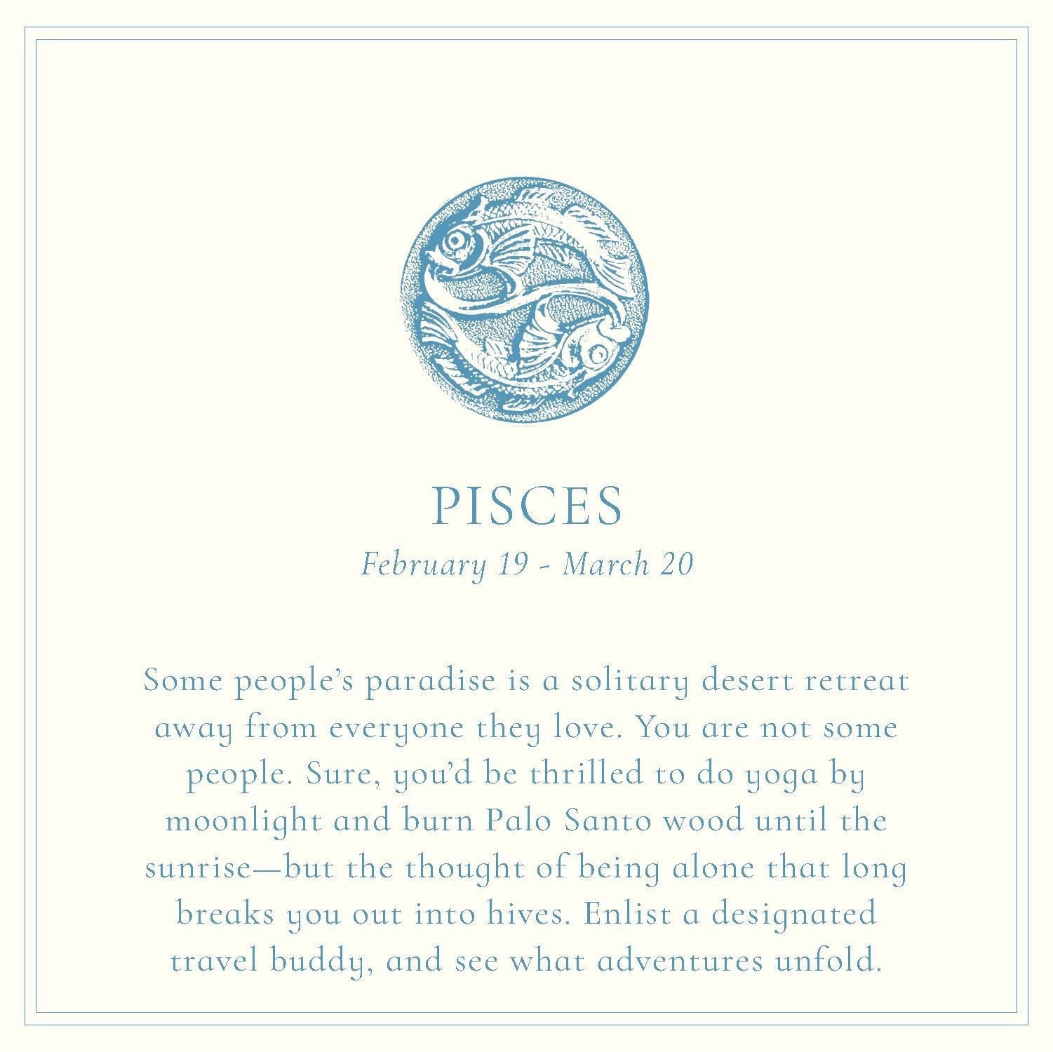 Two fish swim in circles around each other, one on top and the other below, painted in deep blue. The text below reads: "Pisces, February 19-March 20. Some people’s paradise is a solitary desert retreat away from everyone they love. You are not some people. Sure, you’d be thrilled to do yoga by moonlight and burn Palo Santo wood until the sunrise—but the thought of being alone that long breaks you out into hives. Enlist a designated travel buddy, and see what adventures unfold."