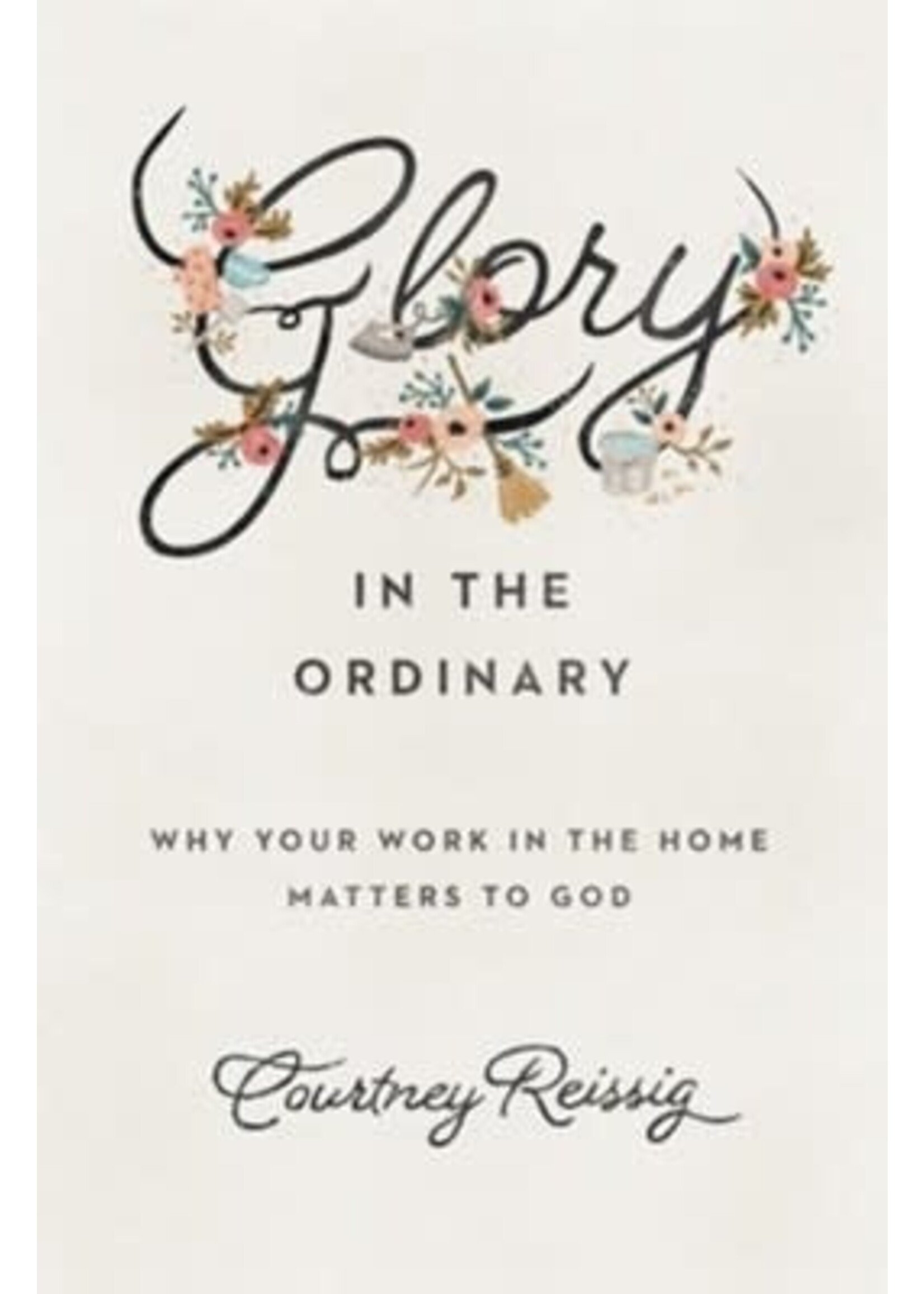Glory in the Ordinary: Why Your Work in the Home Matters to God [Courtney Reissig]