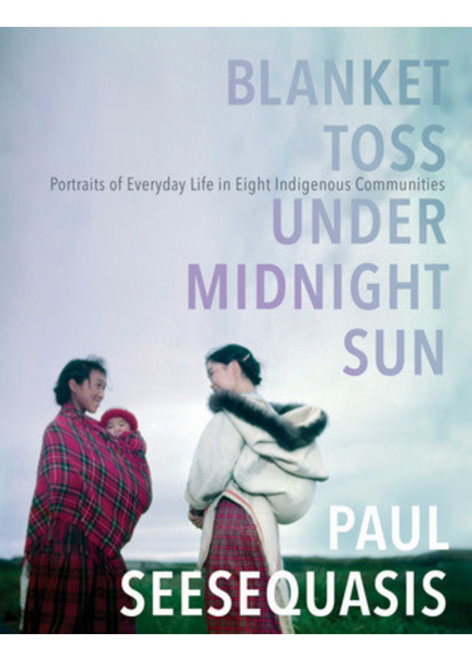 Blanket Toss Under Midnight Sun: Portraits of Everyday Life in Eight Indigenous Communities by Paul Seesequasis