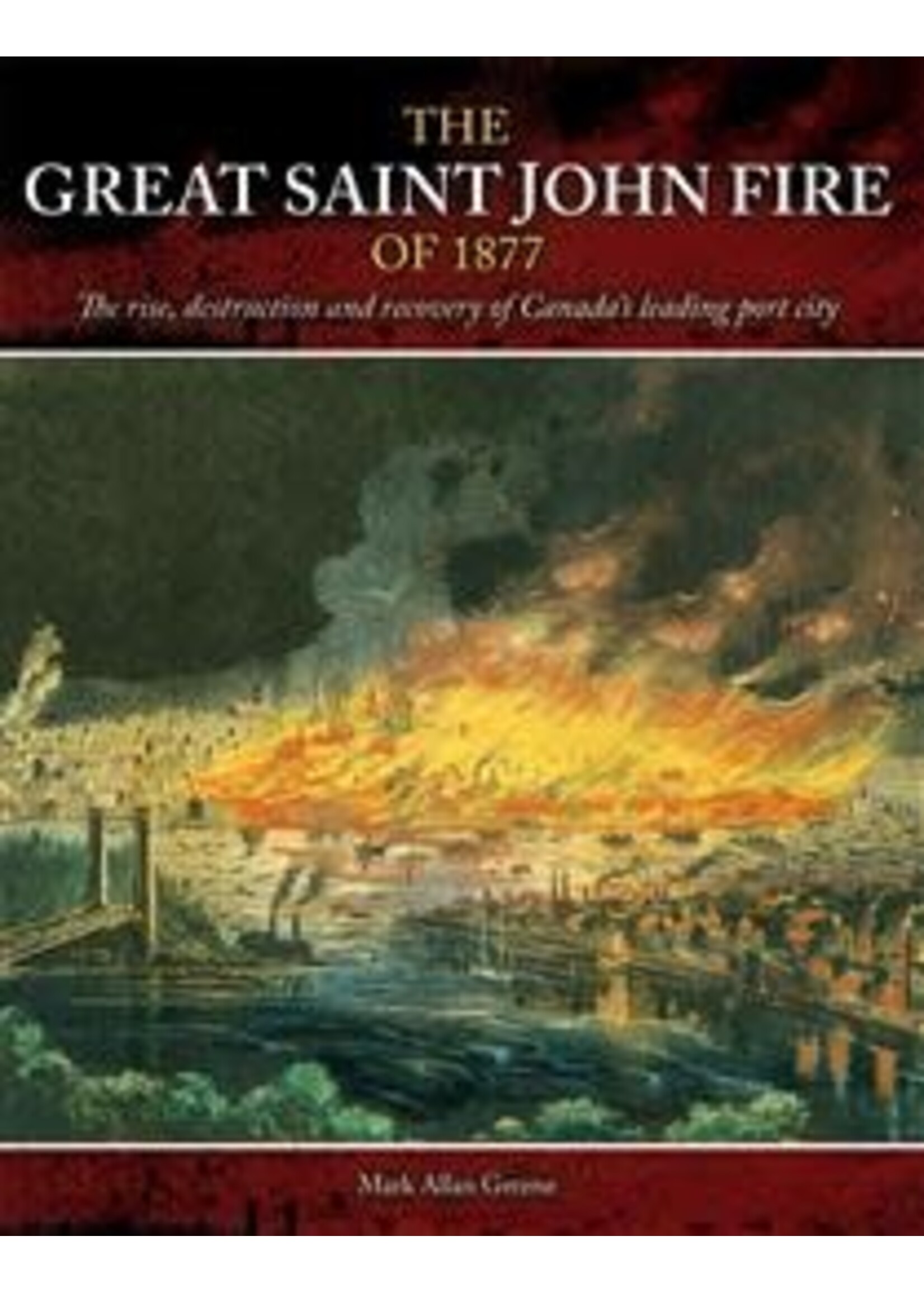 The Great Saint John Fire of 1877: The rise, destruction and recovery of Canada’s leading port city by Mark Allan Greene