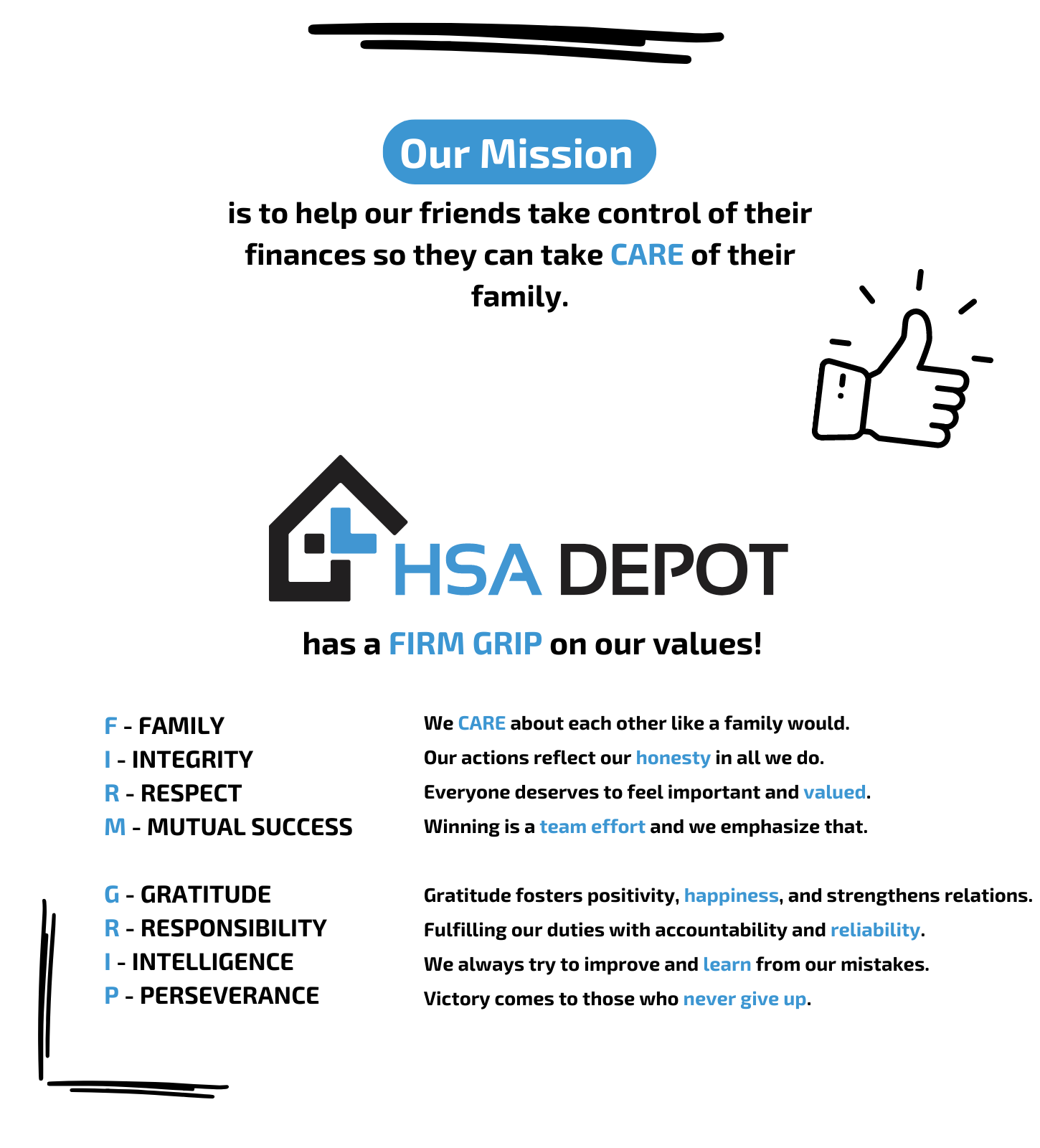 Our mission at HSA Depot is to help our friends take control of their finances and take care of their families. HSA Depot has a firm grip on their values. F stands for family. We care about each other like a family would. I is for integrity. Our actions reflect our honesty in all we do. R is for respect. Everyone deserves to feel important and valued. M is for mutual success. Winning is a team effort and we emphasize that. G is for gratitude. Gratitude fosters positivity, happiness, and strengthens relations. I is for intelligence. We always try to improve and learn from our mistakes. P is for perseverance. Victory comes to those who never give up. 